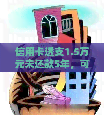 信用卡透支1.5万元未还款5年，可能面临的后果与应对策略
