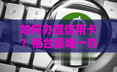 如何办理信用卡？柜台是唯一办理渠道吗？还有哪些其他办理方式？