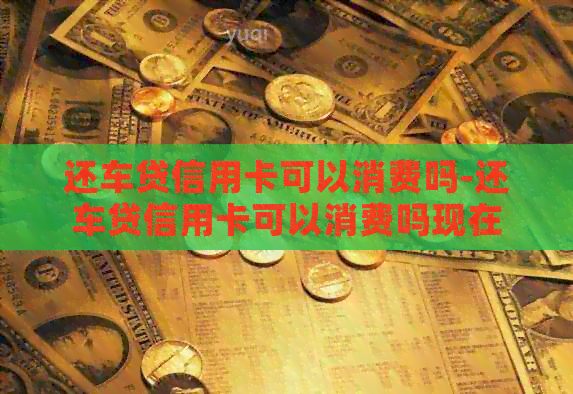 还车贷信用卡可以消费吗-还车贷信用卡可以消费吗现在