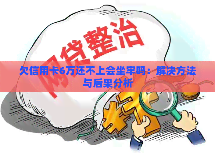 欠信用卡6万还不上会坐牢吗：解决方法与后果分析