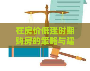 在房价低迷时期购房的策略与建议：掌握时机，稳妥投资
