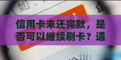 信用卡未还完款，是否可以继续刷卡？遇到无法刷卡的情况该如何解决？