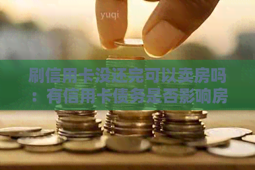 刷信用卡没还完可以卖房吗：有信用卡债务是否影响房产交易？