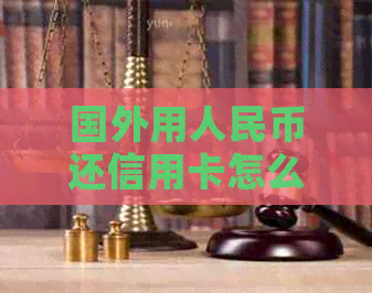 国外用人民币还信用卡怎么还款：完整指南与解答