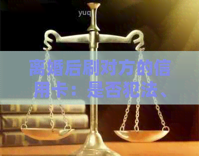 离婚后刷对方的信用卡:是否犯法、如何处理以及可能的影响 离婚后刷对方的信用卡:是否犯法、如何处理以及可能的影响
