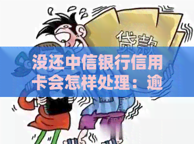 没还中信银行信用卡会怎样处理：逾期、业务处理及对信用的影响