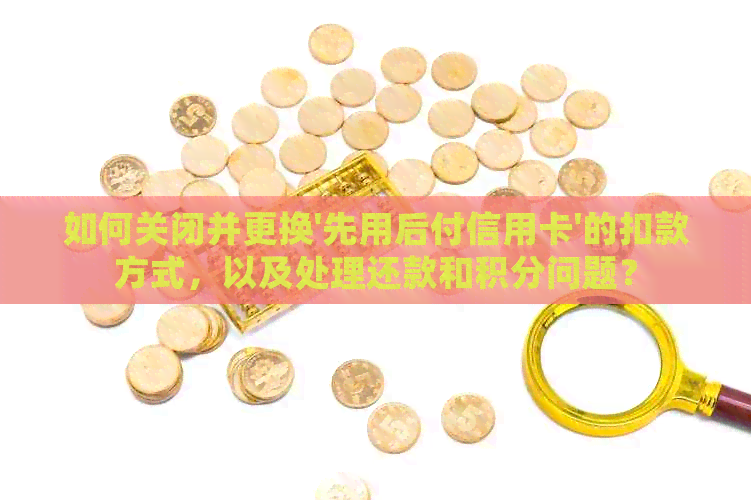 如何关闭并更换'先用后付信用卡'的扣款方式，以及处理还款和积分问题？