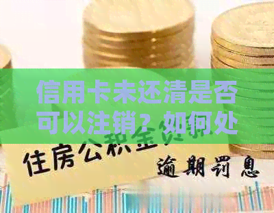 信用卡未还清是否可以注销？如何处理未偿还的信用卡债务以及注销后的影响？