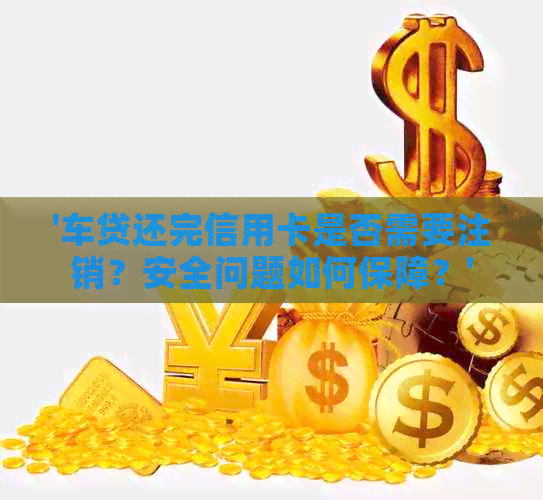 '车贷还完信用卡是否需要注销？安全问题如何保障？'