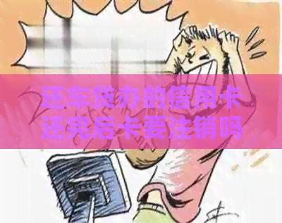 还车贷办的信用卡还完后卡要注销吗？怎么操作？是否安全？