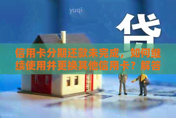 信用卡分期还款未完成，如何继续使用并更换其他信用卡？解答用户关心的问题