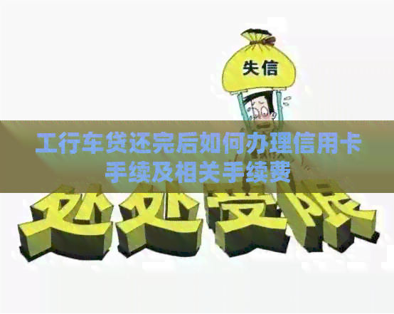 工行车贷还完后如何办理信用卡手续及相关手续费