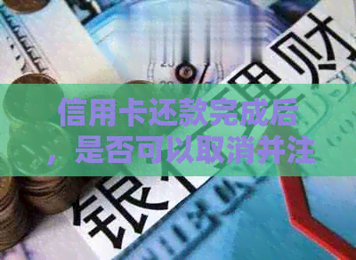信用卡还款完成后，是否可以取消并注销该卡？如何操作？