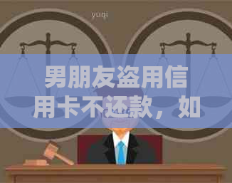男朋友盗用信用卡不还款，如何维护自己的权益及采取法律行动？