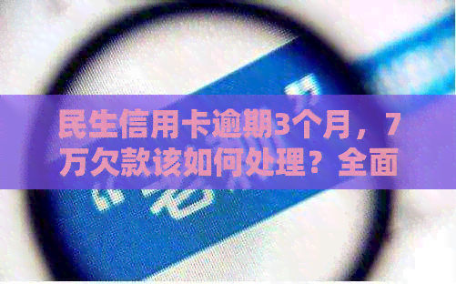 民生信用卡逾期3个月，7万欠款该如何处理？全面解决方案与建议