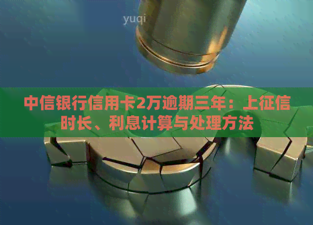 中信银行信用卡2万逾期三年：上时长、利息计算与处理方法