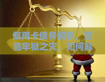 信用卡债务累积，面临牢狱之灾，如何解决还款难题？