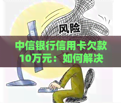 中信银行信用卡欠款10万元：如何解决还款问题和相关影响？