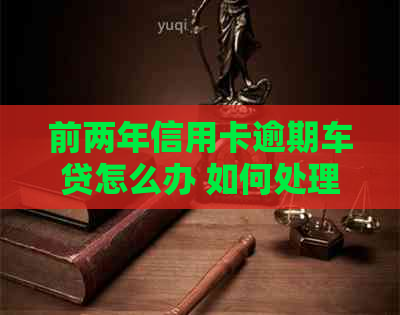 前两年信用卡逾期车贷怎么办 如何处理两年前信用卡逾期对车贷的影响？