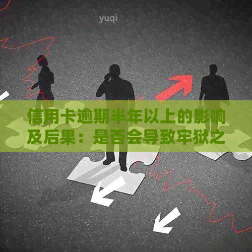 信用卡逾期半年以上的影响及后果：是否会导致牢狱之灾？如何解决逾期问题？