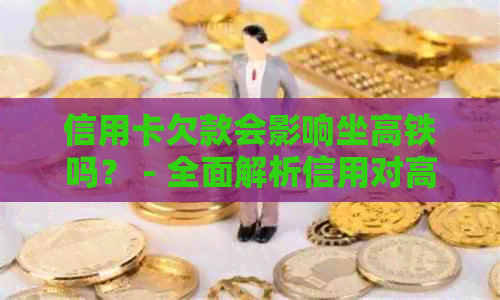 信用卡欠款会影响坐高铁吗？ - 全面解析信用对高铁购票的影响及解决方法