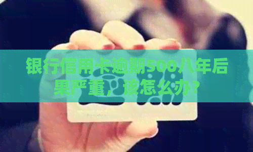 银行信用卡逾期500八年后果严重，该怎么办？