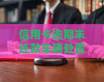 信用卡逾期未还款车辆处置方式及相关法律法规全解析：我是否会失去我的车？