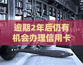 逾期2年后仍有机会办理信用卡吗？关键步骤与时间节点解析