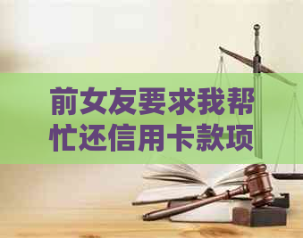 前女友要求我帮忙还信用卡款项，我应该如何处理？是否应该收取还款？