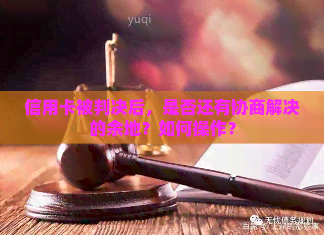 信用卡被判决后，是否还有协商解决的余地？如何操作？