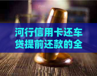 河行信用卡还车贷提前还款的全攻略：如何操作、是否划算以及相关注意事项