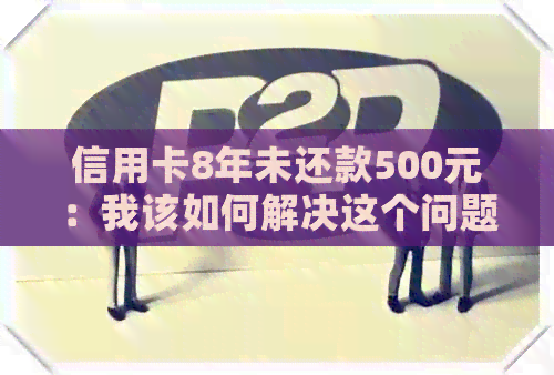 信用卡8年未还款500元：我该如何解决这个问题？
