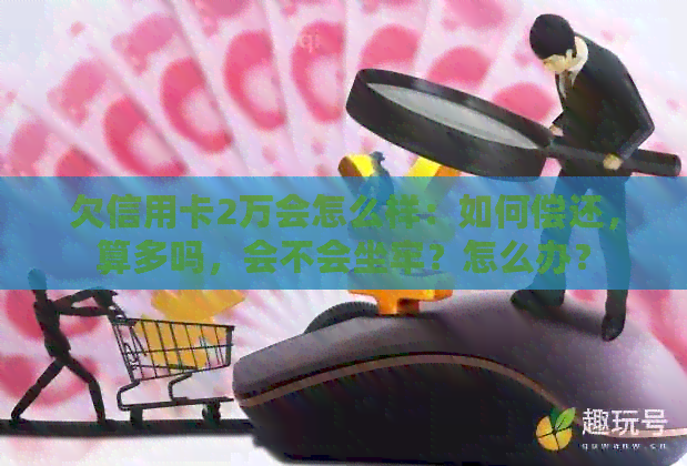 欠信用卡2万会怎么样：如何偿还，算多吗，会不会坐牢？怎么办？