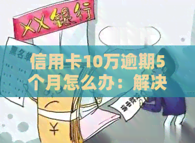 信用卡10万逾期5个月怎么办：解决方法及影响分析