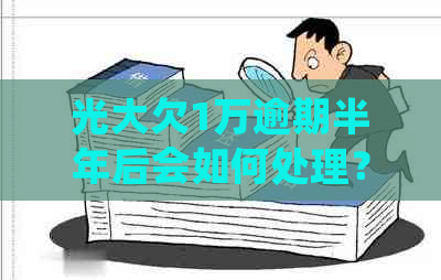 光大欠1万逾期半年后会如何处理？