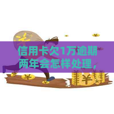 信用卡欠1万逾期两年会怎样处理，请问我需要还多少钱？