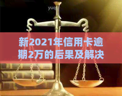 新2021年信用卡逾期2万的后果及解决方法，是否会导致牢狱之灾？