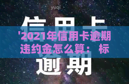 '2021年信用卡逾期违约金怎么算： 标准、计算、相关解释'