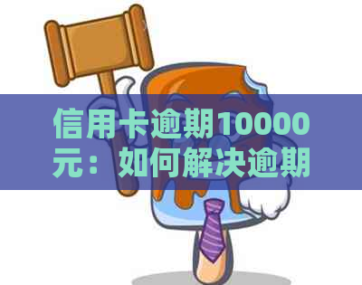 信用卡逾期10000元：如何解决逾期问题、影响与挽救方案一文详解
