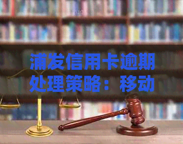 浦发信用卡逾期处理策略：移动法务部是否可协助解决？