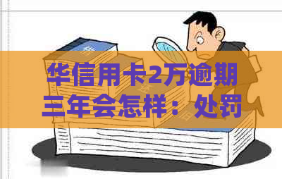 华信用卡2万逾期三年会怎样：处罚与后果全解析
