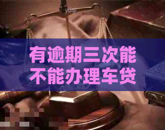 有逾期三次能不能办理车贷？逾期对购车贷款的影响是什么？