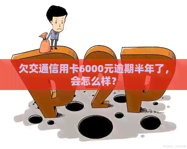 欠交通信用卡6000元逾期半年了，会怎么样？