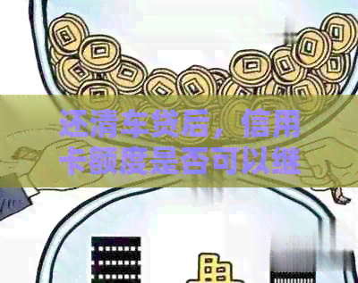 还清车贷后，信用卡额度是否可以继续使用？了解信用知识有助于管理财务