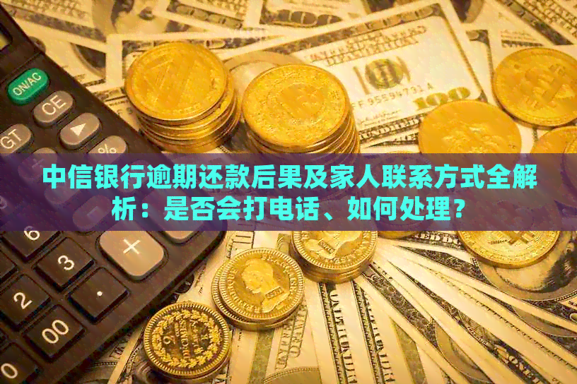 中信银行逾期还款后果及家人联系方式全解析：是否会打电话、如何处理？