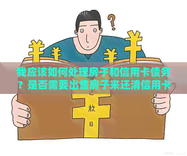 我应该如何处理房子和信用卡债务？是否需要出售房子来还清信用卡债务？