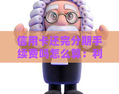 信用卡还完分期手续费吗怎么算：利息、还款后的可使用性及分期优劣比较