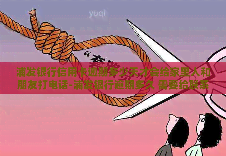 浦发银行信用卡逾期多少天才会给家里人和朋友打电话-浦发银行逾期多久 需要给联系人打电话