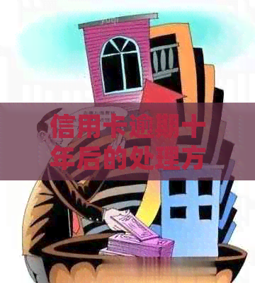 信用卡逾期十年后的处理方式与后果：一个深度解析和解决方案