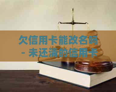 欠信用卡能改名吗 - 未还清的信用卡可以修改或注销吗？